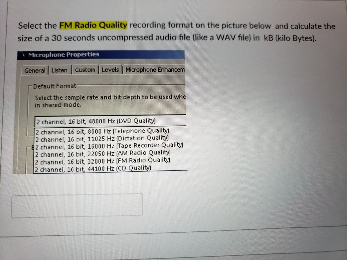 Select the FM Radio Quality recording format on the picture below and calculate the
size of a 30 seconds uncompressed audio file (like a WAV file) in kB (kilo Bytes).
Microphone Properties
General Listen
Custom Levels Microphone Enhancem
Default Format
Select the sample rate and bit depth to be used whe
in shared mode.
2 channel, 16 bit, 48000 Hz (DVD Quality)
2 channel, 16 bit, 8000 Hz (Telephone Quality)
2 channel, 16 bit, 11025 Hz (Dictation Quality)
E2 channel, 16 bit, 16000 Hz (Tape Recorder Quality)
2 channel, 16 bit, 22050 Hz (AM Radio Quality)
2 channel, 16 bit, 32000 Hz (FM Radio Quality)
2 channel, 16 bit, 44100 Hz (CD Quality)
