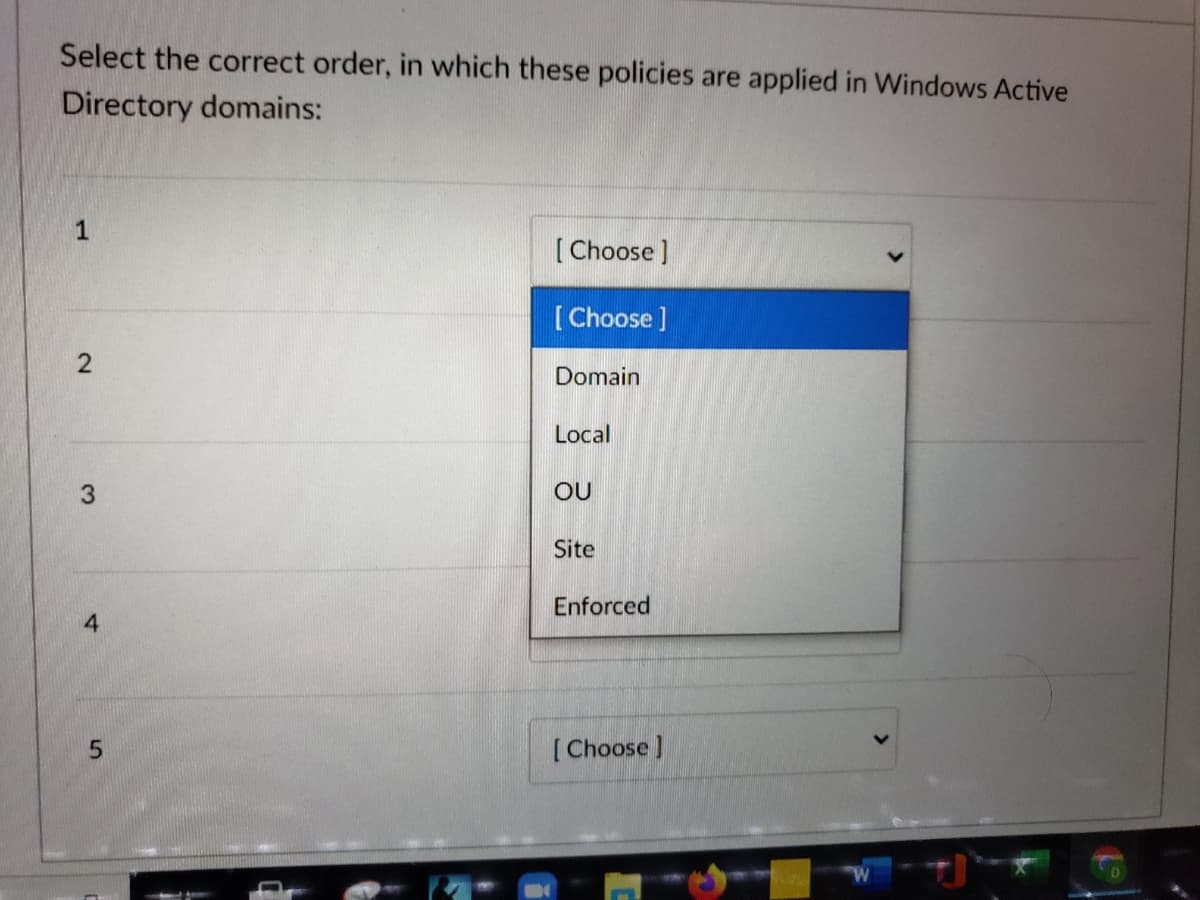 Select the correct order, in which these policies are applied in Windows Active
Directory domains:
1
[Choose]
[ Choose ]
Domain
Local
3.
OU
Site
Enforced
[Choose]
2.
