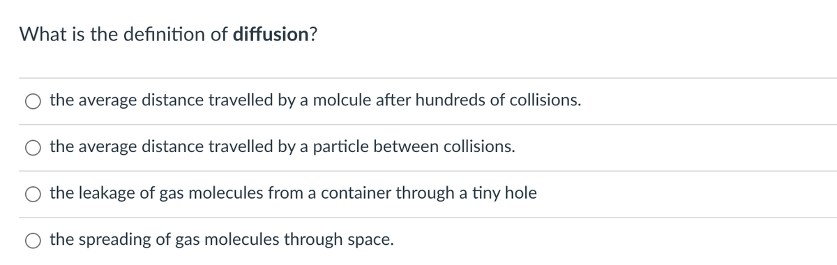 What is the definition of diffusion?
the average distance travelled by a molcule after hundreds of collisions.
the average distance travelled by a particle between collisions.
the leakage of gas molecules from a container through a tiny hole
O the spreading of gas molecules through space.
