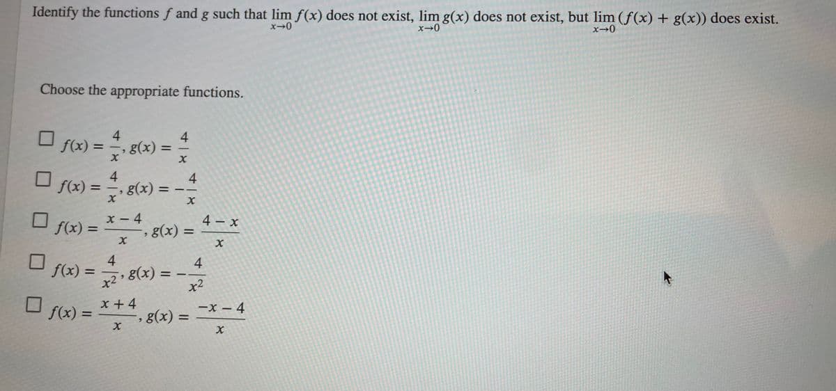 Identify the functions f and g such that lim f(x) does not exist, lim g(x) does not exist, but lim (f(x) + g(x)) does exist.
Choose the appropriate functions.
4.
g(x) =
4.
f(x) =
%3D
4
g(x) =
4
f(x) =
%3D
6.
X - 4
, g(x) =
4 x
f(x) =
-
%3D
6.
4
f(x) =
4
x2'8(x) =
x2
%3D
|
O f(x) =
x +4
, g(x) =
-x – 4
%D
