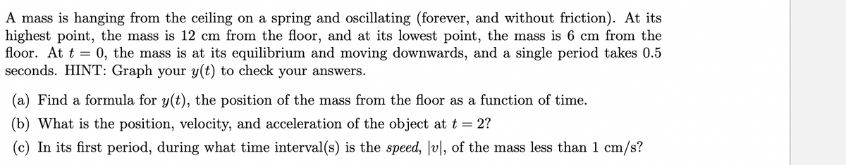 A mass is hanging from the ceiling on a spring and oscillating (forever, and without friction). At its
highest point, the mass is 12 cm from the floor, and at its lowest point, the mass is 6 cm from the
floor. At t = 0, the mass is at its equilibrium and moving downwards, and a single period takes 0.5
seconds. HINT: Graph your y(t) to check your answers.
(a) Find a formula for y(t), the position of the mass from the floor as a function of time.
(b) What is the position, velocity, and acceleration of the object at t = 2?
(c) In its first period, during what time interval(s) is the speed, v|, of the mass less than 1 cm/s?
