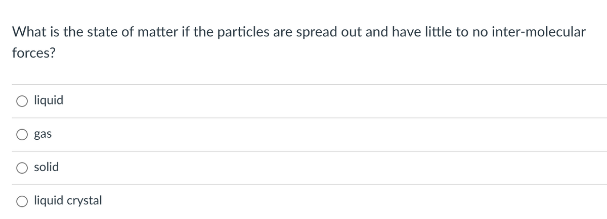 What is the state of matter if the particles are spread out and have little to no inter-molecular
forces?
liquid
gas
solid
liquid crystal
