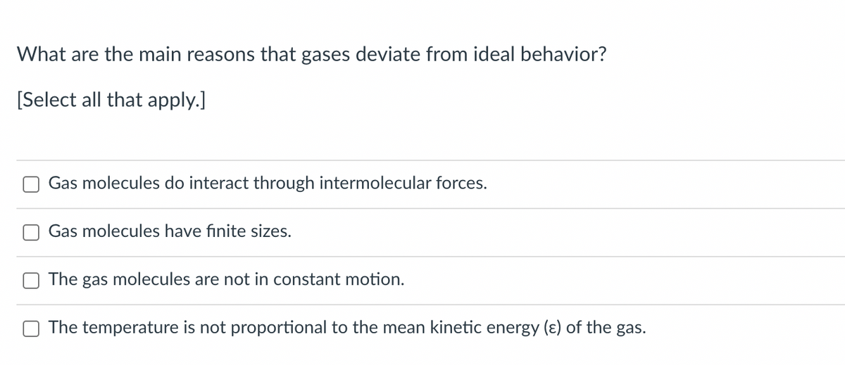 What are the main reasons that gases deviate from ideal behavior?
[Select all that apply.]
Gas molecules do interact through intermolecular forces.
Gas molecules have finite sizes.
The gas molecules are not in constant motion.
The temperature is not proportional to the mean kinetic energy (ɛ) of the gas.
