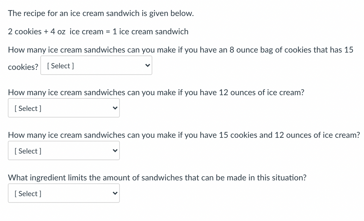 The recipe for an ice cream sandwich is given below.
2 cookies + 4 oz ice cream =
1 ice cream sandwich
How many ice cream sandwiches can you make if you have an 8 ounce bag of cookies that has 15
cookies? [ Select ]
How many ice cream sandwiches can you make if you have 12 ounces of ice cream?
[ Select ]
How many ice cream sandwiches can you make if you have 15 cookies and 12 ounces of ice cream?
[ Select ]
What ingredient limits the amount of sandwiches that can be made in this situation?
[ Select ]
