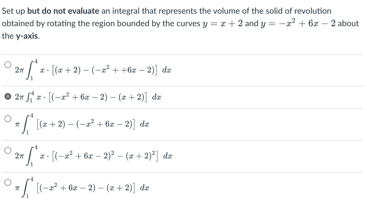 Set up but do not evaluate an integral that represents the volume of the solid of revolution
obtained by rotating the region bounded by the curves y = x + 2 and y = −x² + 6x − 2 about
the y-axis.
4
2π
- ſª æ · [(x + 2) − (−æ² + +6æ − 2)] da
2π f₁ x · [(−x² + 6x − 2) − (x + 2)] dx
π fª* [(x + 2) − (−x² + 6x − 2)] da
4
2π
√ √₁x · [(− x² + 6x − 2)² − (x + 2)²] da
4
ㅠ
Sª [(-x² + 6x − 2) − (x + 2)] da