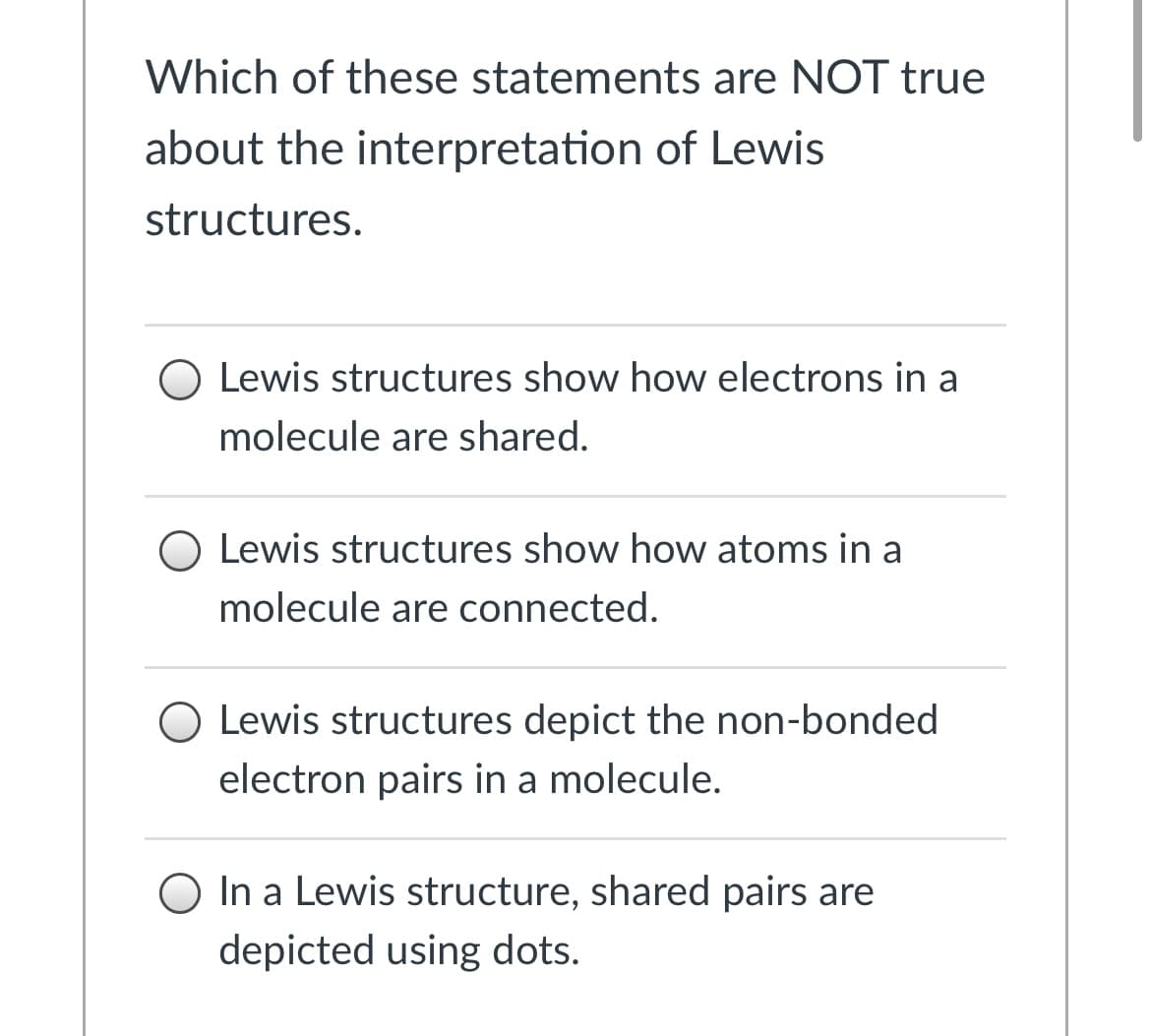 Which of these statements are NOT true
about the interpretation of Lewis
structures.
Lewis structures show how electrons in a
molecule are shared.
O Lewis structures show how atoms in a
molecule are connected.
Lewis structures depict the non-bonded
electron pairs in a molecule.
O In a Lewis structure, shared pairs are
depicted using dots.
