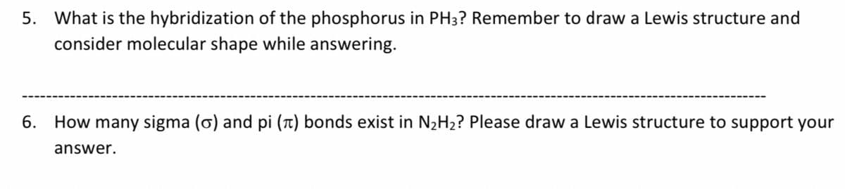 5. What is the hybridization of the phosphorus in PH3? Remember to draw a Lewis structure and
consider molecular shape while answering.
6. How many sigma (ơ) and pi (t) bonds exist in N2H2? Please draw a Lewis structure to support your
answer.

