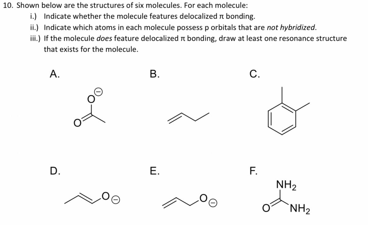 10. Shown below are the structures of six molecules. For each molecule:
i.) Indicate whether the molecule features delocalized n bonding.
ii.) Indicate which atoms in each molecule possessp orbitals that are not hybridized.
iii.) If the molecule does feature delocalized r bonding, draw at least one resonance structure
that exists for the molecule.
А.
В.
С.
F.
NH2
D.
Е.
`NH2
