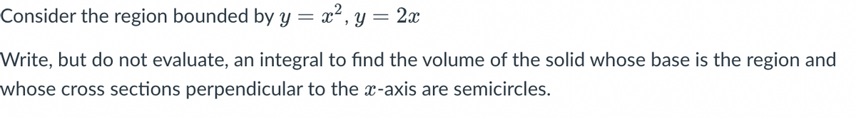 Consider the region bounded by y = x², y = 2x
Write, but do not evaluate, an integral to find the volume of the solid whose base is the region and
whose cross sections perpendicular to the x-axis are semicircles.