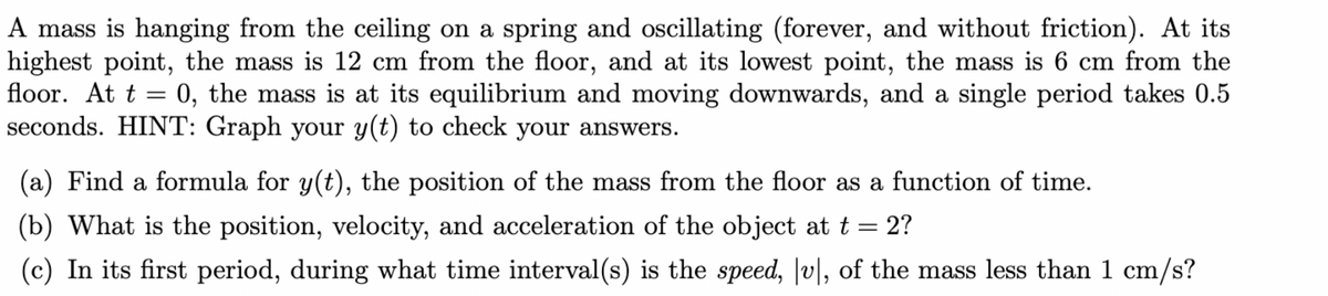 A mass is hanging from the ceiling on a spring and oscillating (forever, and without friction). At its
highest point, the mass is 12 cm from the floor, and at its lowest point, the mass is 6 cm from the
floor. At t = 0, the mass is at its equilibrium and moving downwards, and a single period takes 0.5
seconds. HINT: Graph your y(t) to check your answers.
(a) Find a formula for y(t), the position of the mass from the floor as a function of time.
(b) What is the position, velocity, and acceleration of the object at t = 2?
(c) In its first period, during what time interval(s) is the speed, Jv|, of the mass less than 1 cm/s?
