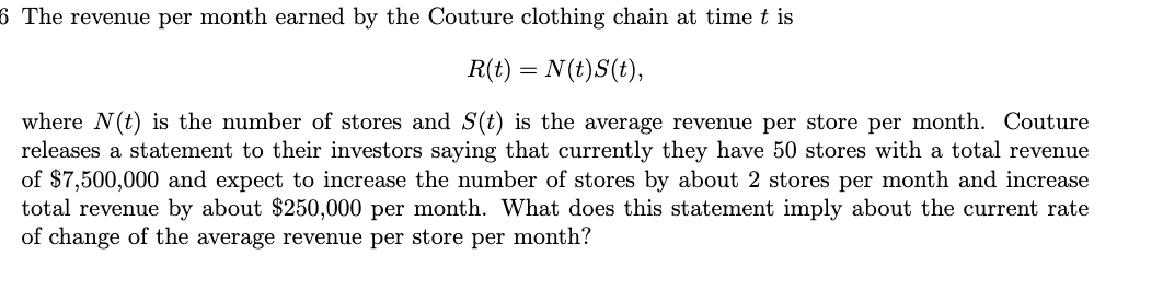6 The revenue per month earned by the Couture clothing chain at time t is
R(t) = N(t)S(t),
where N(t) is the number of stores and S(t) is the average revenue per store per month. Couture
releases a statement to their investors saying that currently they have 50 stores with a total revenue
of $7,500,000 and expect to increase the number of stores by about 2 stores per month and increase
total revenue by about $250,000 per month. What does this statement imply about the current rate
of change of the average revenue per store per month?
