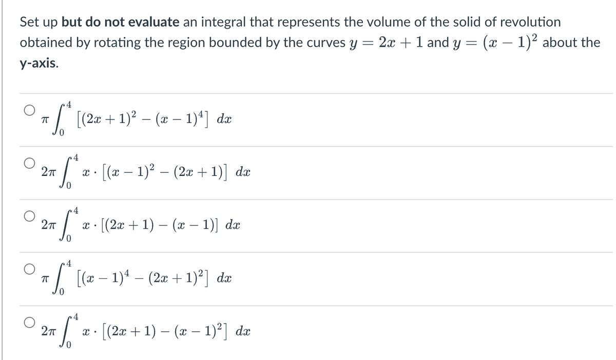 Set up but do not evaluate an integral that represents the volume of the solid of revolution
2x + 1 and y = (x − 1)² about the
=
obtained by rotating the region bounded by the curves y
y-axis.
r * [(2a + 1)² − (a − 1)¹] da
ㅠ
4
S
[(x − 1)² − (2x + 1)] dx
27
So
[(2x + 1) − (x − 1)] dx
4
ㅠ
π ſª [(x − 1)ª − (2x + 1)²] da
4
Sª
[(2x + 1) − (x − 1)²] dx
2π
2π
X.
X •
X.