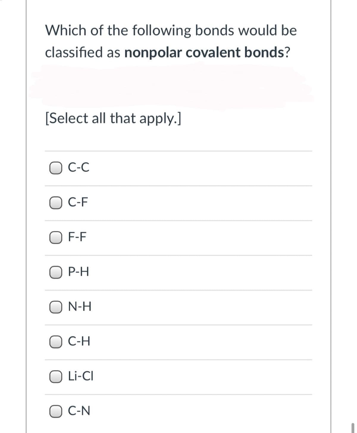 Which of the following bonds would be
classified as nonpolar covalent bonds?
[Select all that apply.]
O C-C
O C-F
O F-F
O P-H
O N-H
O C-H
O Li-CI
O C-N
