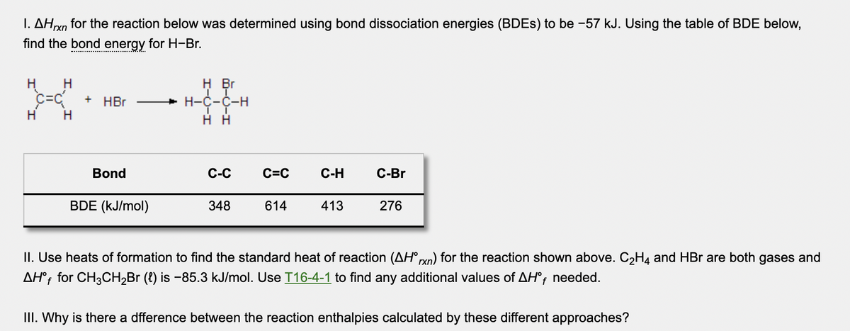 I. AHn for the reaction below was determined using bond dissociation energies (BDES) to be -57 kJ. Using the table of BDE below,
find the bond energy for H-Br.
'rxn
H Br
H
c=C
H
+ HBr
+ H-C-C-
H
Bond
С-С
C=C
C-H
С-Br
BDE (kJ/mol)
348
614
413
276
II. Use heats of formation to find the standard heat of reaction (AH° rxn) for the reaction shown above. C2H4 and HBr are both gases and
AH°; for CH3CH2B (8) is -85.3 kJ/mol. Use T16-4-1 to find any additional values of AH°; needed.
III. Why is there a dfference between the reaction enthalpies calculated by these different approaches?
