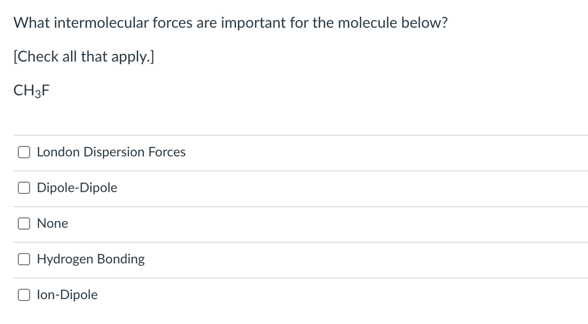 What intermolecular forces are important for the molecule below?
[Check all that apply.]
CH3F
London Dispersion Forces
Dipole-Dipole
None
Hydrogen Bonding
lon-Dipole

