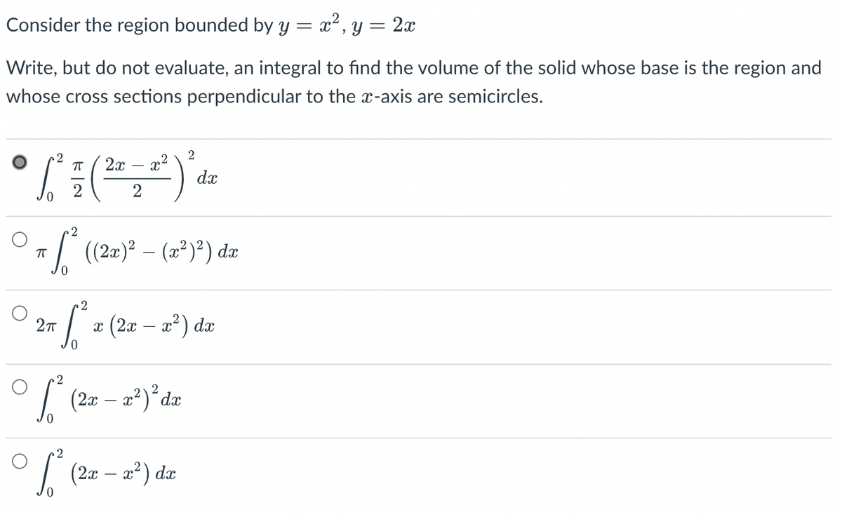 Consider the region bounded by y = x², y = 2x
Write, but do not evaluate, an integral to find the volume of the solid whose base is the region and
whose cross sections perpendicular to the x-axis are semicircles.
2
2
X
• L² = ( ² = 2² )' &
dx
0
2
7 S² ((2x)² – (x²)²) dz
2
2π
[² x (2x - x²) dx
2
2
[²
(2x - x²) ² dx
0
2
√² (2x − x²) da
-