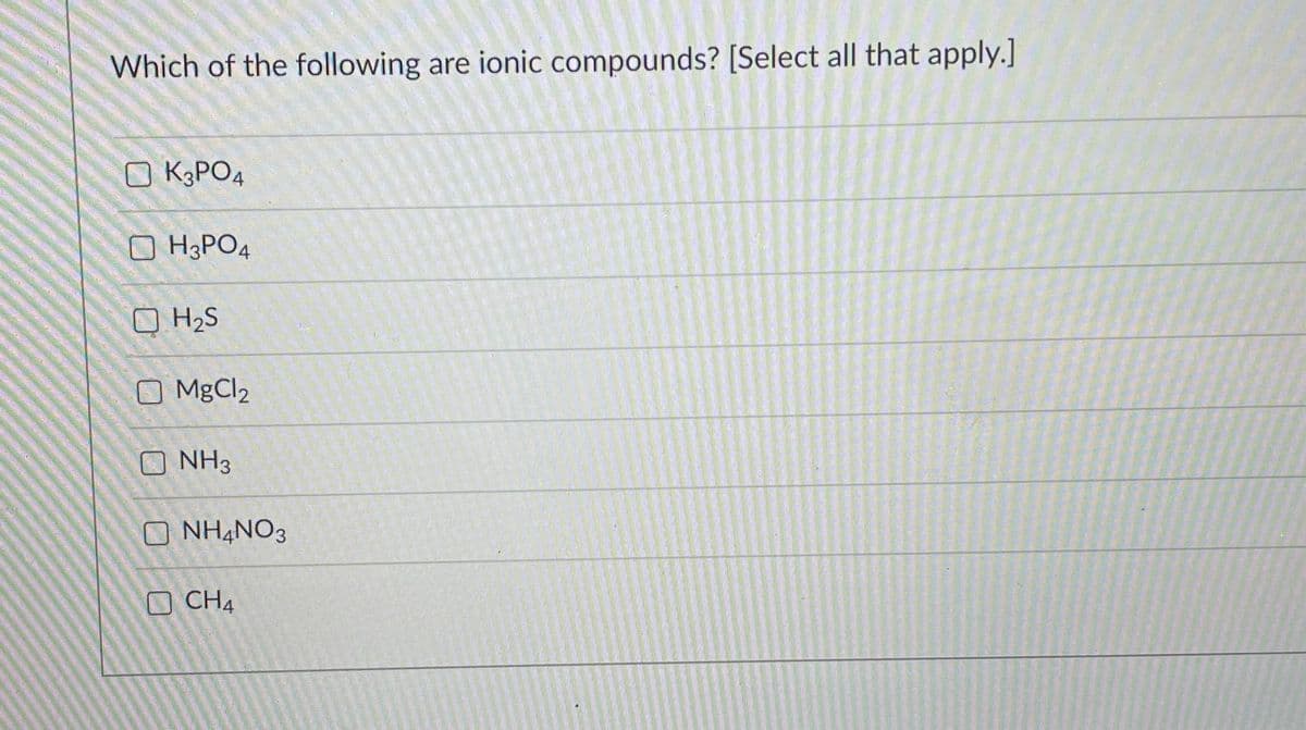 Which of the following are ionic compounds? [Select all that apply.]
K3PO4
O H&PO4
O H2S
O MgCl2
NH3
O NH4NO3
CH4
