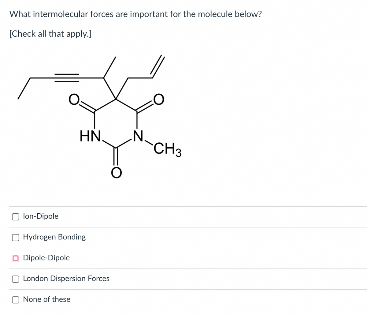 What intermolecular forces are important for the molecule below?
[Check all that apply.]
HN.
CH3
lon-Dipole
Hydrogen Bonding
Dipole-Dipole
London Dispersion Forces
None of these
