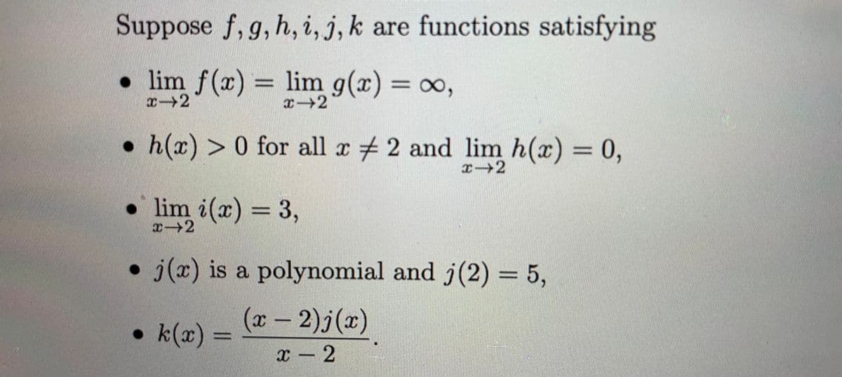 Suppose f, g, h, i, j, k are functions satisfying
lim f(x)
= lim g(r) = ∞,
¤→2
h(x) > 0 for all z # 2 and lim h(x) = 0,
• lim i(x) = 3,
x→2
j(x) is a polynomial and j(2) = 5,
(x-2)j(x)
•k(x)
x – 2
