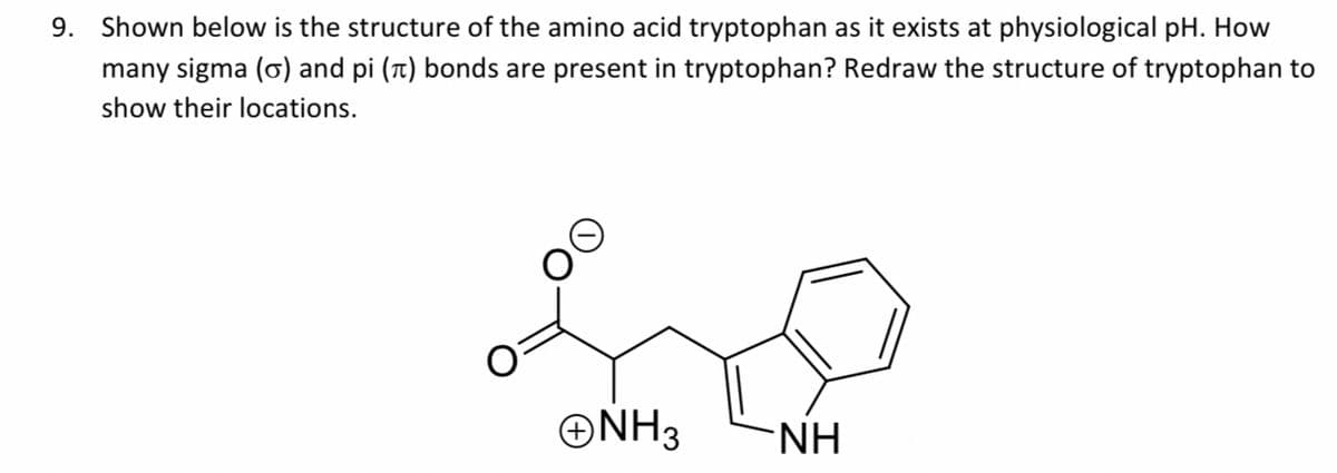 9. Shown below is the structure of the amino acid tryptophan as it exists at physiological pH. How
many sigma (o) and pi (t) bonds are present in tryptophan? Redraw the structure of tryptophan to
show their locations.
ONH3
-NH

