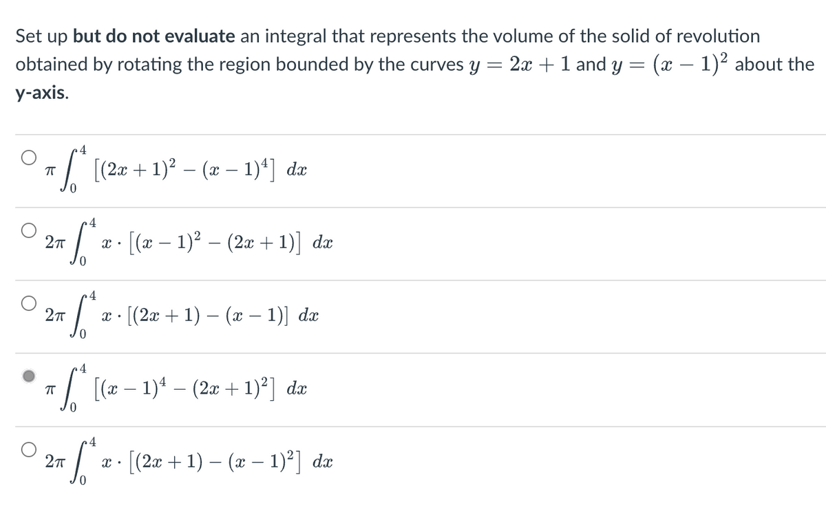 Set up but do not evaluate an integral that represents the volume of the solid of revolution
obtained by rotating the region bounded by the curves y = 2x + 1 and y = (x − 1)² about the
y-axis.
4
ㅠ
•√* [(2x + 1)² − (a − 1)¹] da
4
S
[(x − 1)² − (2x + 1)] dx
0
4
6²
[(2x + 1) − (x − 1)] dx
0
4
ㅠ
[*ª [(x − 1)¹ − (2x + 1)²] dæ
4
2π
0
2π
2π
X.
X.
X.
[(2x + 1) − (x − 1)²] dî
