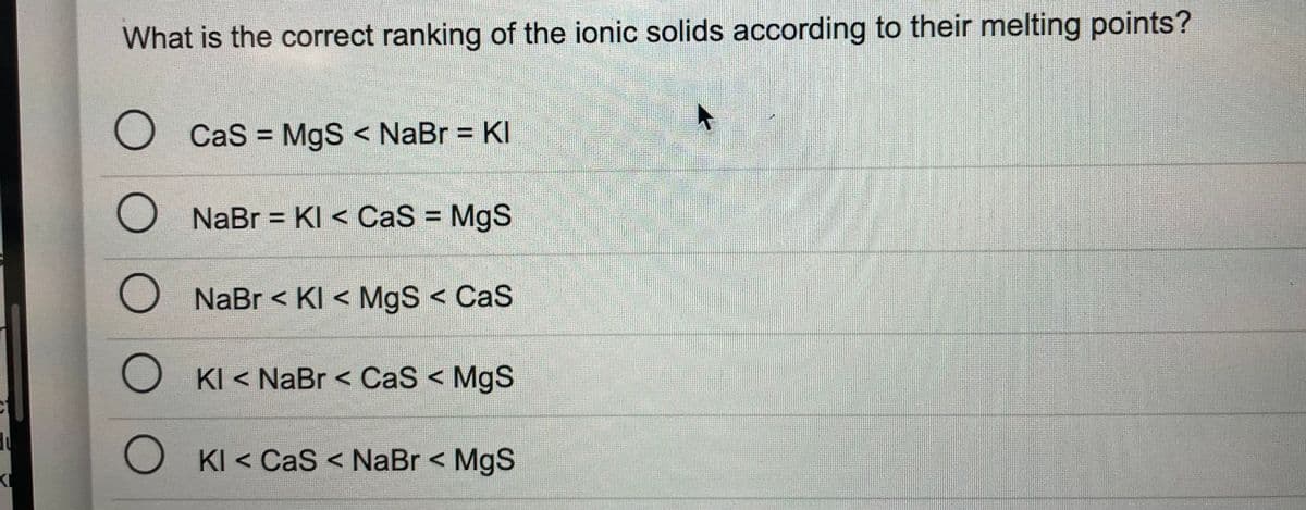 What is the correct ranking of the ionic solids according to their melting points?
O Cas = MgS < NaBr = KI
%3D
NaBr = KI < CaS MgS
%3D
%3D
NaBr < KI < MgS < CaS
O KI < NaBr < CaS < MgS
KI < CaS < NaBr < MgS
OO O OO
