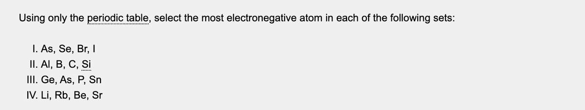 Using only the periodic table, select the most electronegative atom in each of the following sets:
I. As, Se, Br, I
II. Al, B, C, Si
III. Ge, As, P, Sn
IV. Li, Rb, Be, Sr
