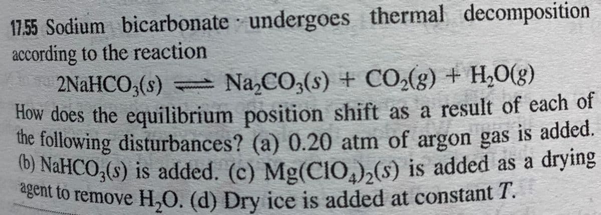 agent to remove H,0. (d) Dry ice is added at constant T.
17.55 Sodium bicarbonate undergoes thermal decomposition
according to the reaction
2NaHCO3(s) Na,CO,(s) + CO(g) + H,0(g)
How does the equilibrium position shift as a result of each of
the following disturbances? (a) 0.20 atm of argon gas is added.
) NaHCO,(s) is added. (c) Mg(CIO,),(s) is added as a drying
gent to remove H,O. (d) Dry ice is added at constant 1.
.
