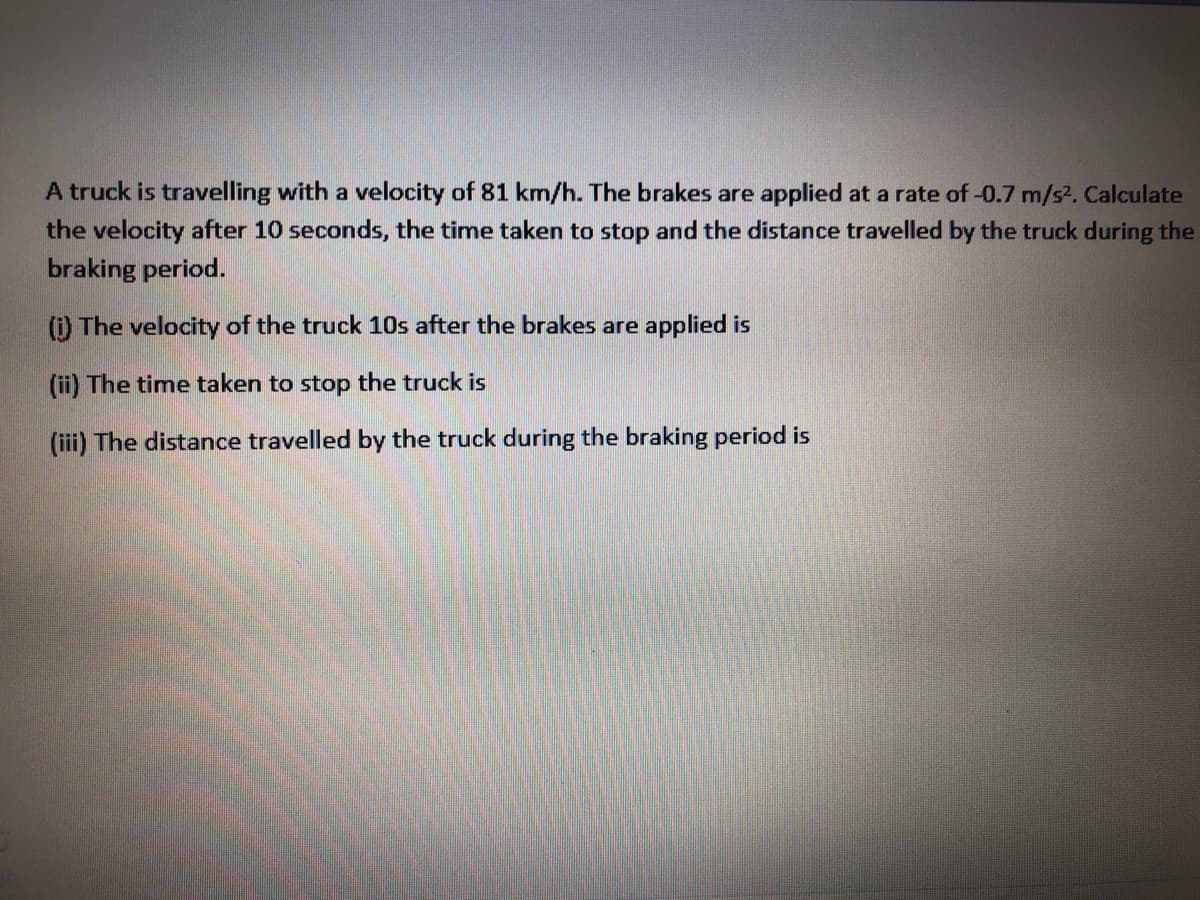 A truck is travelling with a velocity of 81 km/h. The brakes are applied at a rate of -0.7 m/s2, Calculate
the velocity after 10 seconds, the time taken to stop and the distance travelled by the truck during the
braking period.
() The velocity of the truck 10s after the brakes are applied is
(ii) The time taken to stop the truck is
(iii) The distance travelled by the truck during the braking period is
