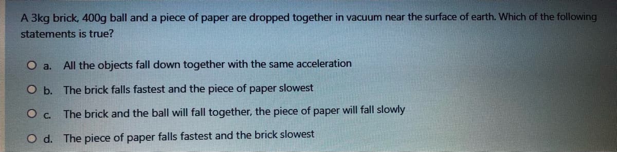 A 3kg brick, 400g ball and a piece of paper are dropped together in vacuum near the surface of earth. Which of the following
statements is true?
O a.
All the objects fall down together with the same acceleration
O b. The brick falls fastest and the piece of paper slowest
Oc.
The brick and the ball will fall together, the piece of paper will fall slowly
O d. The piece of paper falls fastest and the brick slowest
