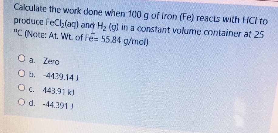 Calculate the work done when 100 g of Iron (Fe) reacts with HCI to
produce FeCl2(aq) and H2 (g) in a constant volume container at 25
°C (Note: At. Wt. of Fe= 55.84 g/mol)
O a. Zero
Ob. -4439.14 J
O c. 443.91 kJ
O d. -44.391 J
