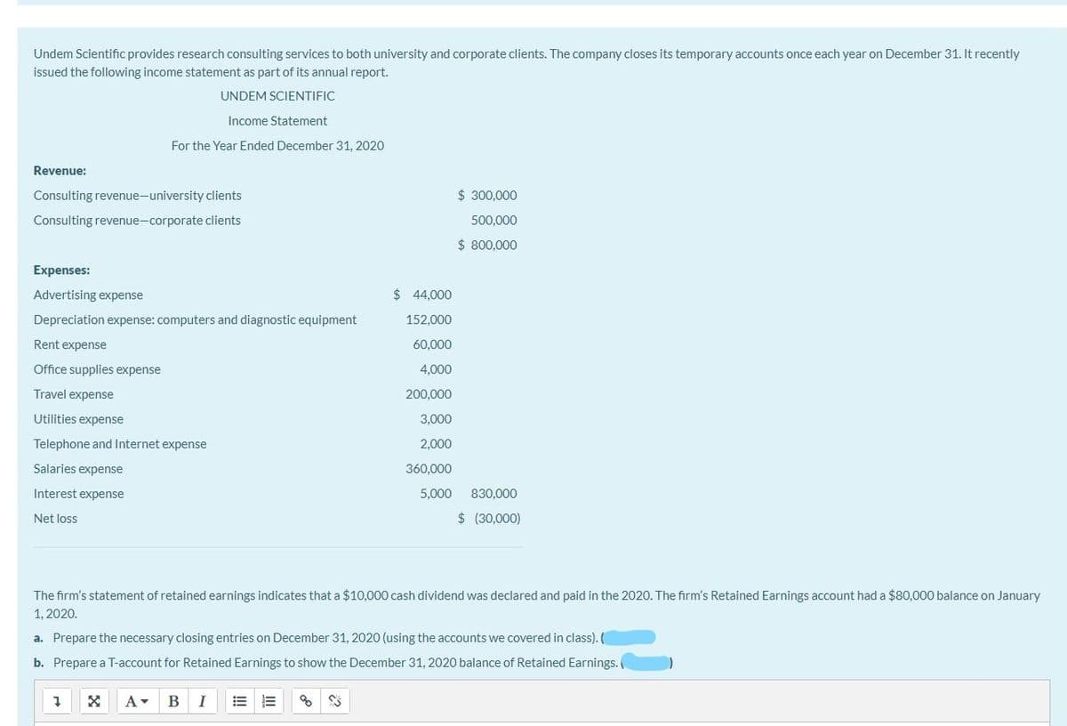 Undem Scientific provides research consulting services to both university and corporate clients. The company closes its temporary accounts once each year on December 31. It recently
issued the following income statement as part of its annual report.
UNDEM SCIENTIFIC
Income Statement
For the Year Ended December 31, 2020
Revenue:
Consulting revenue-university clients
$ 300,000
Consulting revenue-corporate clients
500,000
$ 800,000
Expenses:
Advertising expense
$ 44,000
Depreciation expense: computers and diagnostic equipment
152,000
Rent expense
60,000
Office supplies expense
4,000
Travel expense
200,000
Utilities expense
3,000
Telephone and Internet expense
2,000
Salaries expense
360,000
Interest expense
5,000
830,000
Net loss
$ (30,000)
The firm's statement of retained earnings indicates that a $10,000 cash dividend was declared and paid in the 2020. The firm's Retained Earnings account had a $80,000 balance on January
1, 2020.
a. Prepare the necessary closing entries on December 31, 2020 (using the accounts we covered in class). (
b. Prepare a T-account for Retained Earnings to show the December 31, 2020 balance of Retained Earnings.
A-
I
