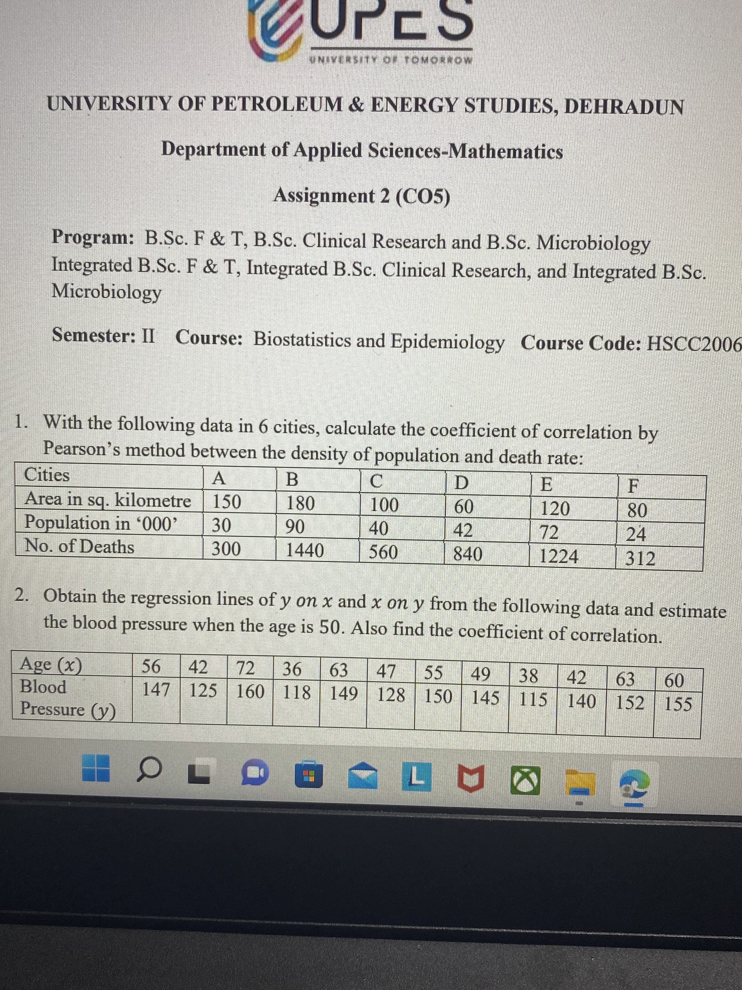 UNIVERSITY OF TOMORROW
UNIVERSITY OF PETROLEUM & ENERGY STUDIES, DEHRADUN
Department of Applied Sciences-Mathematics
Assignment 2 (CO5)
Program: B.Sc. F & T, B.Sc. Clinical Research and B.Sc. Microbiology
Integrated B.Sc. F & T, Integrated B.Sc. Clinical Research, and Integrated B.Sc.
Microbiology
Semester: II Course: Biostatistics and Epidemiology Course Code: HSCC2006
1. With the following data in 6 cities, calculate the coefficient of correlation by
Pearson's method between the density of population and death rate:
Cities
Area in sq. kilometre| 150
Population in '000'
E.
120
B
F
A.
D.
180
100
09
42
08
24
06
1440
72
30
40
No. of Deaths
840
1224
312
2. Obtain the regression lines of y on x and x on y from the following data and estimate
the blood pressure when the age is 50. Also find the coefficient of correlation.
Age (x)
42
72
63
47
147 125 160 118 149 128 150
55
38
42
63
09
pool
Pressure (y)
| 145 115 140 152 155
