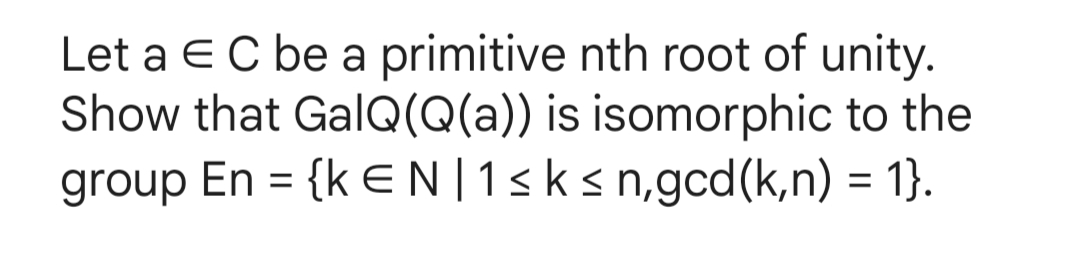 Let a EC be a primitive nth root of unity.
Show that GalQ(Q(a)) is isomorphic to the
group En = {kEN |1 ≤ k ≤n,gcd (k,n) = 1}.