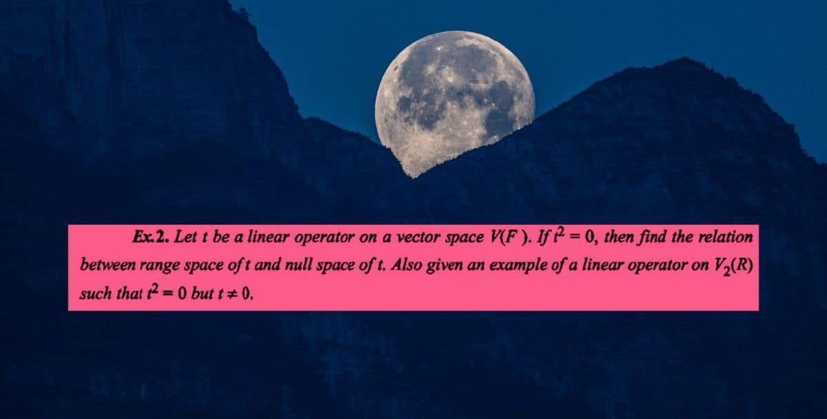 Ex.2. Let t be a linear operator on a vector space V(F). If 2 = 0, then find the relation
between range space of t and null space of t. Also given an example of a linear operator on V₂(R)
such that t2 = 0 but t = 0.