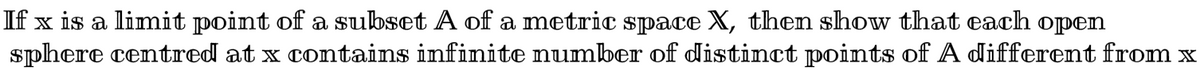 If x is a limit point of a subset A of a metric space X, then show that each open
sphere centred at x contains infinite number of distinct points of A different from x