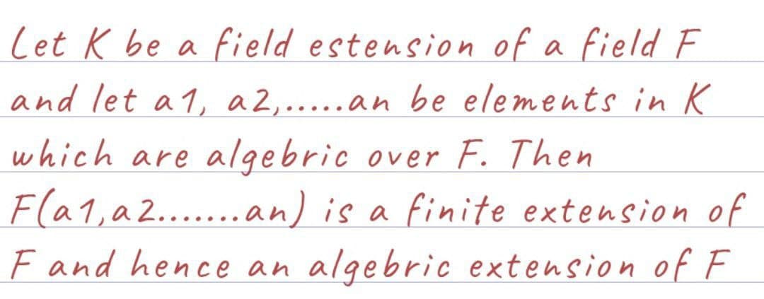 Let K be a field estension of a field F
and let a1, a2,.....an be elements in K
which are algebric over F. Then
F(a1, a2.......an) is a finite extension of
F and hence an algebric extension of F