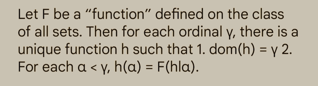 Let F be a "function" defined on the class
of all sets. Then for each ordinal y, there is a
unique function h such that 1. dom(h) = y 2.
For each a <y, h(a) = F(hla).