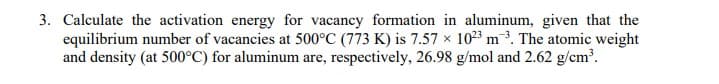 3. Calculate the activation energy for vacancy formation in aluminum, given that the
equilibrium number of vacancies at 500°C (773 K) is 7.57 x 1023 m3. The atomic weight
and density (at 500°C) for aluminum are, respectively, 26.98 g/mol and 2.62 g/cm?.
