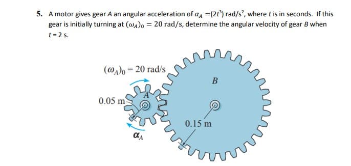 5. A motor gives gear A an angular acceleration of a, =(2t) rad/s, where t is in seconds. If this
gear is initially turning at (wa)o = 20 rad/s, determine the angular velocity of gear B when
t = 2 s.
(@a)o = 20 rad/s
0.05 m
0.15 m
