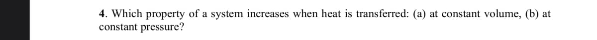 4. Which property of a system increases when heat is transferred: (a) at constant volume, (b) at
constant pressure?