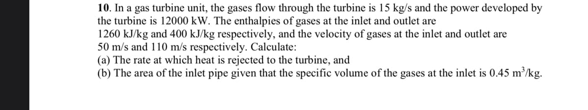 10. In a gas turbine unit, the gases flow through the turbine is 15 kg/s and the power developed by
the turbine is 12000 kW. The enthalpies of gases at the inlet and outlet are
1260 kJ/kg and 400 kJ/kg respectively, and the velocity of gases at the inlet and outlet are
50 m/s and 110 m/s respectively. Calculate:
(a) The rate at which heat is rejected to the turbine, and
(b) The area of the inlet pipe given that the specific volume of the gases at the inlet is 0.45 m³/kg.