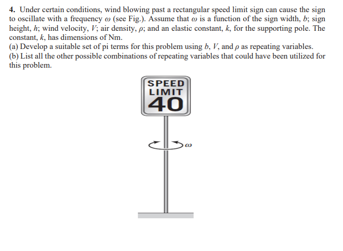 4. Under certain conditions, wind blowing past a rectangular speed limit sign can cause the sign
to oscillate with a frequency (see Fig.). Assume that is a function of the sign width, b; sign
height, h; wind velocity, V; air density, p; and an elastic constant, k, for the supporting pole. The
constant, k, has dimensions of Nm.
(a) Develop a suitable set of pi terms for this problem using b, V, and p as repeating variables.
(b) List all the other possible combinations of repeating variables that could have been utilized for
this problem.
SPEED
LIMIT
40
