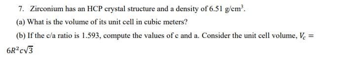 7. Zirconium has an HCP crystal structure and a density of 6.51 g/cm.
(a) What is the volume of its unit cell in cubic meters?
(b) If the c/a ratio is 1.593, compute the values of c and a. Consider the unit cell volume, V. =
6R?cV3

