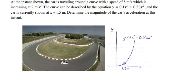 At the instant shown, the car is traveling around a curve with a speed of 8 m/s which is
increasing at 2 m/s'. The curve can be described by the equation y = 0.1x + 0.25x?, and the
car is currently shown at x = 1.5 m. Determine the magnitude of the car's acceleration at this
instant.
yoO.lx+0.25x²
1. 5m
