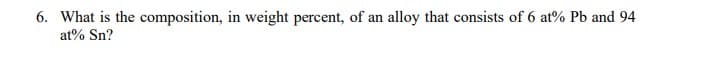 6. What is the composition, in weight percent, of an alloy that consists of 6 at% Pb and 94
at% Sn?
