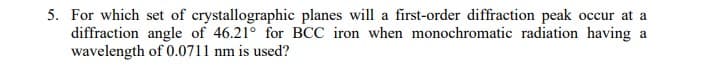 5. For which set of crystallographic planes will a first-order diffraction peak occur at a
diffraction angle of 46.21° for BCC iron when monochromatic radiation having a
wavelength of 0.0711 nm is used?
