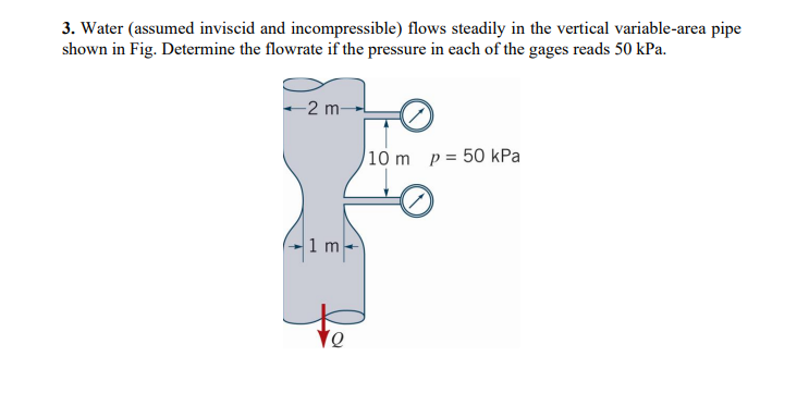 3. Water (assumed inviscid and incompressible) flows steadily in the vertical variable-area pipe
shown in Fig. Determine the flowrate if the pressure in each of the gages reads 50 kPa.
-2 m-
-1m-
10 m p = 50 kPa