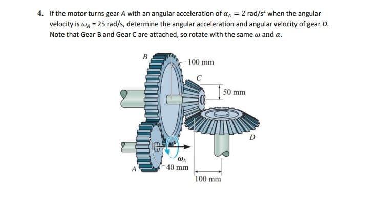4. If the motor turns gear A with an angular acceleration of a = 2 rad/s when the angular
velocity is wa = 25 rad/s, determine the angular acceleration and angular velocity of gear D.
Note that Gear Band Gear C are attached, so rotate with the same w and a.
B
-100 mm
C
50 mm
D
WA
40 mm
100 mm
