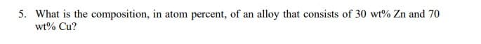 5. What is the composition, in atom percent, of an alloy that consists of 30 wt% Zn and 70
wt% Cu?
